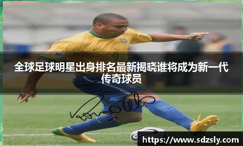 全球足球明星出身排名最新揭晓谁将成为新一代传奇球员
